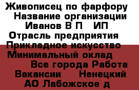 Живописец по фарфору › Название организации ­ Иванов В.П., ИП › Отрасль предприятия ­ Прикладное искусство › Минимальный оклад ­ 30 000 - Все города Работа » Вакансии   . Ненецкий АО,Лабожское д.